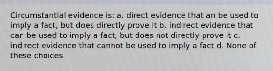 Circumstantial evidence is: a. direct evidence that an be used to imply a fact, but does directly prove it b. indirect evidence that can be used to imply a fact, but does not directly prove it c. indirect evidence that cannot be used to imply a fact d. None of these choices