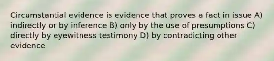 Circumstantial evidence is evidence that proves a fact in issue A) indirectly or by inference B) only by the use of presumptions C) directly by eyewitness testimony D) by contradicting other evidence