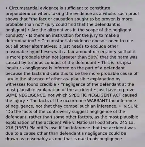 • Circumstantial evidence is sufficient to constitute preponderance when, taking the evidence as a whole, such proof shows that "the fact or causation sought to be proven is more probable than not" (jury could find that the defendant is negligent) • Are the alternatives in the scope of the negligent conduct? • Is there an instruction for the jury to make a determination? • Circumstantial evidence doesn't need to rule out all other alternatives; it just needs to exclude other reasonable hypotheses with a fair amount of certainty so that it is more probable than not (greater than 50%) that the harm was caused by tortious conduct of the defendant • This is res ipsa loquitur - negligence is inferred on the part of a defendant because the facts indicate this to be the more probable cause of jury in the absence of other as- plausible explanation by witnesses found credible • "negligence of the defendant at the most plausible explanation of the accident • Just have to prove SOME NEGLIGENCE, not which SPECIFIC NEGLIGENT ACT caused the injury • The facts of the occurrence WARRANT the inference of negligence, not that they compel such an inference. • IN SUM: "Do the facts of the controversy suggest negligence of the defendant, rather than some other factors, as the most plausible explanation of the accident Pilie v. National Food Store, 245 La. 276 (1963) Plaintiff's lose if "an inference that the accident was due to a cause other than defendant's negligence could be drawn as reasonably as one that is due to his negligence