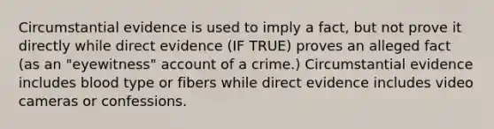 Circumstantial evidence is used to imply a fact, but not prove it directly while direct evidence (IF TRUE) proves an alleged fact (as an "eyewitness" account of a crime.) Circumstantial evidence includes blood type or fibers while direct evidence includes video cameras or confessions.