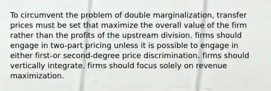 To circumvent the problem of double marginalization, transfer prices must be set that maximize the overall value of the firm rather than the profits of the upstream division. firms should engage in two-part pricing unless it is possible to engage in either first-or second-degree price discrimination. firms should vertically integrate. firms should focus solely on revenue maximization.