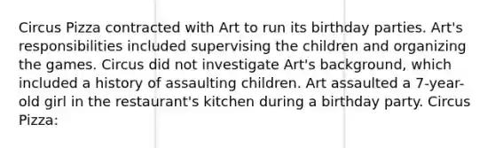 Circus Pizza contracted with Art to run its birthday parties. Art's responsibilities included supervising the children and organizing the games. Circus did not investigate Art's background, which included a history of assaulting children. Art assaulted a 7-year-old girl in the restaurant's kitchen during a birthday party. Circus Pizza: