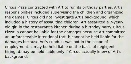 Circus Pizza contracted with Art to run its birthday parties. Art's responsibilities included supervising the children and organizing the games. Circus did not investigate Art's background, which included a history of assaulting children. Art assaulted a 7-year-old girl in the restaurant's kitchen during a birthday party. Circus Pizza: a.cannot be liable for the damages because Art committed an unforeseeable intentional tort. b.cannot be held liable for the damages because Art's conduct was not in the scope of employment. c.may be held liable on the basis of negligent hiring. d.may be held liable only if Circus actually knew of Art's background.