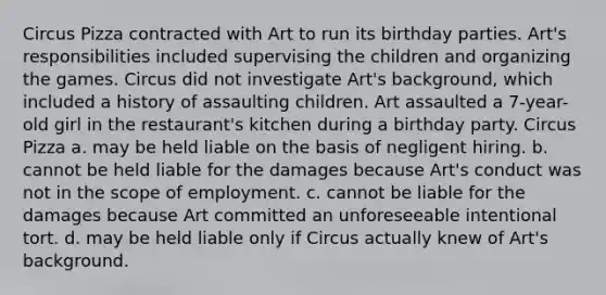 Circus Pizza contracted with Art to run its birthday parties. Art's responsibilities included supervising the children and organizing the games. Circus did not investigate Art's background, which included a history of assaulting children. Art assaulted a 7-year-old girl in the restaurant's kitchen during a birthday party. Circus Pizza a. may be held liable on the basis of negligent hiring. b. cannot be held liable for the damages because Art's conduct was not in the scope of employment. c. cannot be liable for the damages because Art committed an unforeseeable intentional tort. d. may be held liable only if Circus actually knew of Art's background.