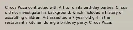 Circus Pizza contracted with Art to run its birthday parties. Circus did not investigate his background, which included a history of assaulting children. Art assaulted a 7-year-old girl in the restaurant's kitchen during a birthday party. Circus Pizza: