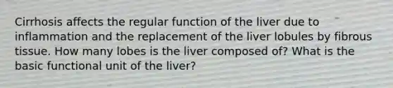 Cirrhosis affects the regular function of the liver due to inflammation and the replacement of the liver lobules by fibrous tissue. How many lobes is the liver composed of? What is the basic functional unit of the liver?