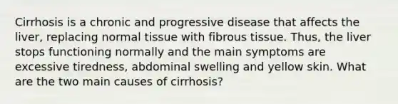 Cirrhosis is a chronic and progressive disease that affects the liver, replacing normal tissue with fibrous tissue. Thus, the liver stops functioning normally and the main symptoms are excessive tiredness, abdominal swelling and yellow skin. What are the two main causes of cirrhosis?