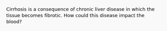 Cirrhosis is a consequence of chronic liver disease in which the tissue becomes fibrotic. How could this disease impact the blood?