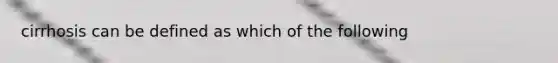 cirrhosis can be defined as which of the following