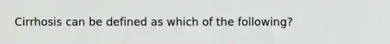 Cirrhosis can be defined as which of the​ following?