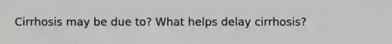 Cirrhosis may be due to? What helps delay cirrhosis?
