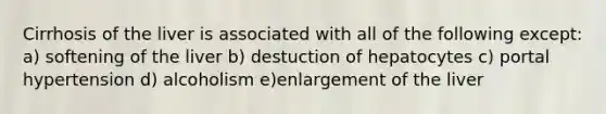 Cirrhosis of the liver is associated with all of the following except: a) softening of the liver b) destuction of hepatocytes c) portal hypertension d) alcoholism e)enlargement of the liver