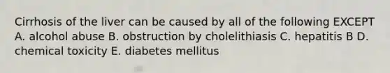 Cirrhosis of the liver can be caused by all of the following EXCEPT A. alcohol abuse B. obstruction by cholelithiasis C. hepatitis B D. chemical toxicity E. diabetes mellitus