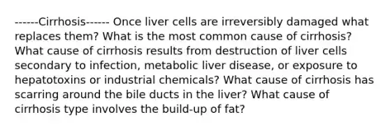 ------Cirrhosis------ Once liver cells are irreversibly damaged what replaces them? What is the most common cause of cirrhosis? What cause of cirrhosis results from destruction of liver cells secondary to infection, metabolic liver disease, or exposure to hepatotoxins or industrial chemicals? What cause of cirrhosis has scarring around the bile ducts in the liver? What cause of cirrhosis type involves the build-up of fat?