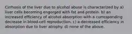 Cirrhosis of the liver due to alcohol abuse is characterized by a) liver cells becoming engorged with fat and protein. b) an increased efficiency of alcohol absorption with a corresponding decrease in blood-cell reproduction. c) a decreased efficiency in absorption due to liver atrophy. d) none of the above.