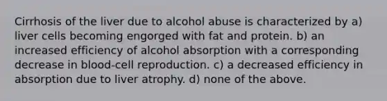 Cirrhosis of the liver due to alcohol abuse is characterized by a) liver cells becoming engorged with fat and protein. b) an increased efficiency of alcohol absorption with a corresponding decrease in blood-cell reproduction. c) a decreased efficiency in absorption due to liver atrophy. d) none of the above.