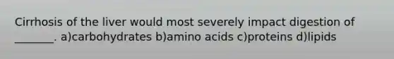 Cirrhosis of the liver would most severely impact digestion of _______. a)carbohydrates b)amino acids c)proteins d)lipids