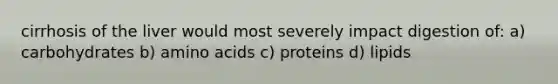 cirrhosis of the liver would most severely impact digestion of: a) carbohydrates b) amino acids c) proteins d) lipids