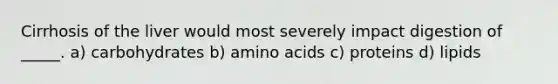 Cirrhosis of the liver would most severely impact digestion of _____. a) carbohydrates b) amino acids c) proteins d) lipids