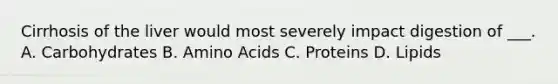 Cirrhosis of the liver would most severely impact digestion of ___. A. Carbohydrates B. Amino Acids C. Proteins D. Lipids