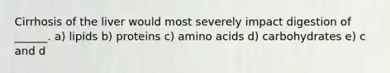 Cirrhosis of the liver would most severely impact digestion of ______. a) lipids b) proteins c) amino acids d) carbohydrates e) c and d