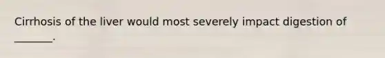 Cirrhosis of the liver would most severely impact digestion of _______.