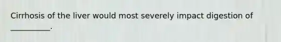 Cirrhosis of the liver would most severely impact digestion of __________.