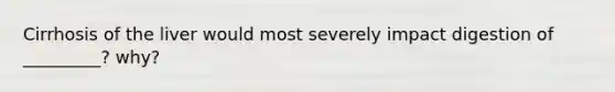 Cirrhosis of the liver would most severely impact digestion of _________? why?