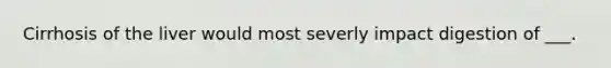 Cirrhosis of the liver would most severly impact digestion of ___.