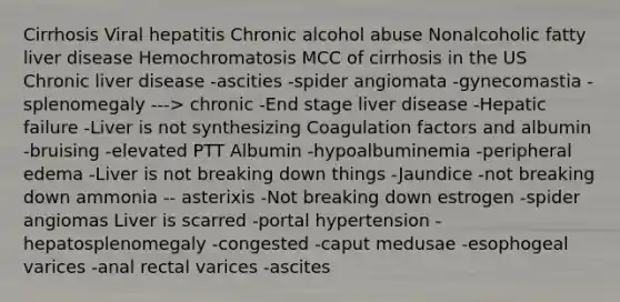 Cirrhosis Viral hepatitis Chronic alcohol abuse Nonalcoholic fatty liver disease Hemochromatosis MCC of cirrhosis in the US Chronic liver disease -ascities -spider angiomata -gynecomastia -splenomegaly ---> chronic -End stage liver disease -Hepatic failure -Liver is not synthesizing Coagulation factors and albumin -bruising -elevated PTT Albumin -hypoalbuminemia -peripheral edema -Liver is not breaking down things -Jaundice -not breaking down ammonia -- asterixis -Not breaking down estrogen -spider angiomas Liver is scarred -portal hypertension -hepatosplenomegaly -congested -caput medusae -esophogeal varices -anal rectal varices -ascites