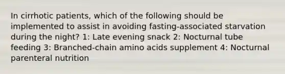 In cirrhotic patients, which of the following should be implemented to assist in avoiding fasting-associated starvation during the night? 1: Late evening snack 2: Nocturnal tube feeding 3: Branched-chain amino acids supplement 4: Nocturnal parenteral nutrition