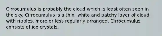 Cirrocumulus is probably the cloud which is least often seen in the sky. Cirrocumulus is a thin, white and patchy layer of cloud, with ripples, more or less regularly arranged. Cirrocumulus consists of ice crystals.