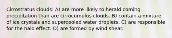 Cirrostratus clouds: A) are more likely to herald coming precipitation than are cirrocumulus clouds. B) contain a mixture of ice crystals and supercooled water droplets. C) are responsible for the halo effect. D) are formed by wind shear.