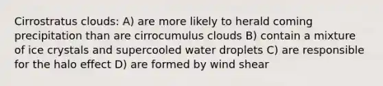 Cirrostratus clouds: A) are more likely to herald coming precipitation than are cirrocumulus clouds B) contain a mixture of ice crystals and supercooled water droplets C) are responsible for the halo effect D) are formed by wind shear