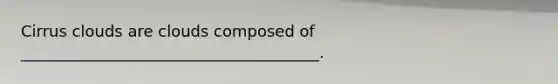 Cirrus clouds are clouds composed of ______________________________________.
