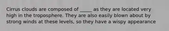 Cirrus clouds are composed of _____ as they are located very high in the troposphere. They are also easily blown about by strong winds at these levels, so they have a wispy appearance
