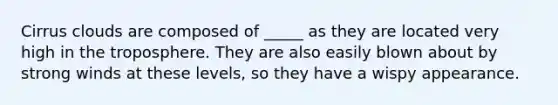 Cirrus clouds are composed of _____ as they are located very high in the troposphere. They are also easily blown about by strong winds at these levels, so they have a wispy appearance.