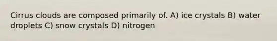 Cirrus clouds are composed primarily of. A) ice crystals B) water droplets C) snow crystals D) nitrogen