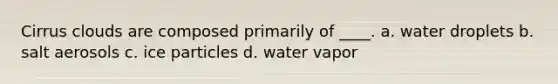 Cirrus clouds are composed primarily of ____. a. water droplets b. salt aerosols c. ice particles d. water vapor