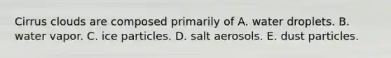 ​Cirrus clouds are composed primarily of ​A. water droplets. B. ​water vapor. ​C. ice particles. ​D. salt aerosols. ​E. dust particles.