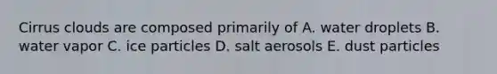 Cirrus clouds are composed primarily of A. water droplets B. water vapor C. ice particles D. salt aerosols E. dust particles