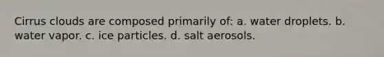 Cirrus clouds are composed primarily of: a. water droplets. b. water vapor. c. ice particles. d. salt aerosols.