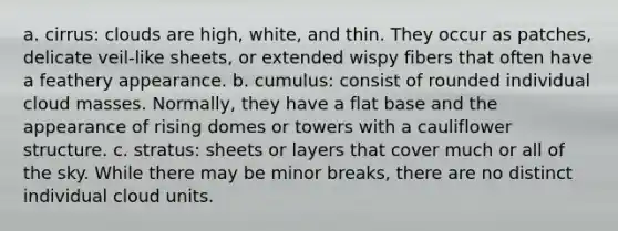 a. cirrus: clouds are high, white, and thin. They occur as patches, delicate veil-like sheets, or extended wispy fibers that often have a feathery appearance. b. cumulus: consist of rounded individual cloud masses. Normally, they have a flat base and the appearance of rising domes or towers with a cauliflower structure. c. stratus: sheets or layers that cover much or all of the sky. While there may be minor breaks, there are no distinct individual cloud units.