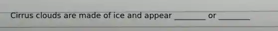 Cirrus clouds are made of ice and appear ________ or ________