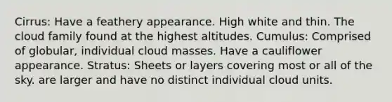 Cirrus: Have a feathery appearance. High white and thin. The cloud family found at the highest altitudes. Cumulus: Comprised of globular, individual cloud masses. Have a cauliflower appearance. Stratus: Sheets or layers covering most or all of the sky. are larger and have no distinct individual cloud units.