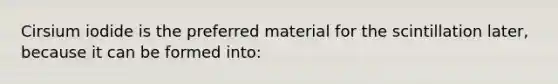 Cirsium iodide is the preferred material for the scintillation later, because it can be formed into: