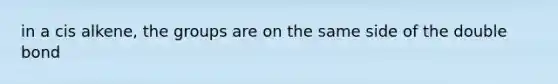 in a cis alkene, the groups are on the same side of the double bond