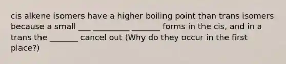 cis alkene isomers have a higher boiling point than trans isomers because a small ___ _________ _______ forms in the cis, and in a trans the _______ cancel out (Why do they occur in the first place?)