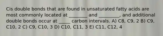 Cis double bonds that are found in unsaturated fatty acids are most commonly located at ________ and _________, and additional double bonds occur at _____ carbon intervals. A) C8, C9, 2 B) C9, C10, 2 C) C9, C10, 3 D) C10, C11, 3 E) C11, C12, 4