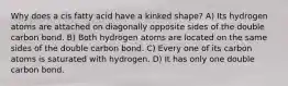 Why does a cis fatty acid have a kinked shape? A) Its hydrogen atoms are attached on diagonally opposite sides of the double carbon bond. B) Both hydrogen atoms are located on the same sides of the double carbon bond. C) Every one of its carbon atoms is saturated with hydrogen. D) It has only one double carbon bond.